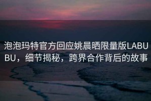 泡泡瑪特官方回應姚晨曬限量版LABUBU，細節揭秘，跨界合作背后的故事