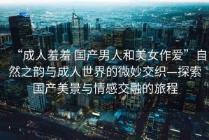 “成人羞羞 國產(chǎn)男人和美女作愛(ài)”自然之韻與成人世界的微妙交織—探索國產(chǎn)美景與情感交融的旅程