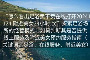 “怎么看出足浴賣(mài)不賣(mài)在線(xiàn)打開(kāi)20241124.附近美女24小時(shí).cc”探索足浴場(chǎng)所的經(jīng)營(yíng)模式，如何判斷其是否提供線(xiàn)上服務(wù)及附近美女預約服務(wù)指南（關(guān)鍵詞，足浴、在線(xiàn)服務(wù)、附近美女）