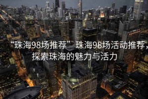 “珠海98場(chǎng)推薦”珠海98場(chǎng)活動(dòng)推薦，探索珠海的魅力與活力