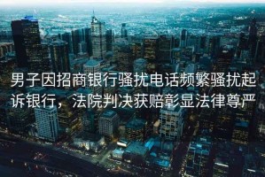 男子因招商銀行騷擾電話(huà)頻繁騷擾起訴銀行，法院判決獲賠彰顯法律尊嚴