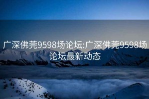 廣深佛莞9598場(chǎng)論壇:廣深佛莞9598場(chǎng)論壇最新動(dòng)態(tài)
