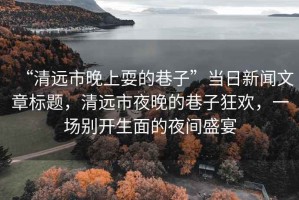 “清遠市晚上耍的巷子”當日新聞文章標題，清遠市夜晚的巷子狂歡，一場(chǎng)別開(kāi)生面的夜間盛宴