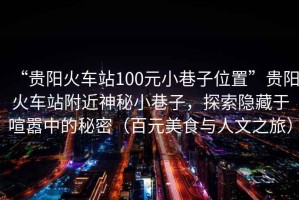 “貴陽(yáng)火車(chē)站100元小巷子位置”貴陽(yáng)火車(chē)站附近神秘小巷子，探索隱藏于喧囂中的秘密（百元美食與人文之旅）