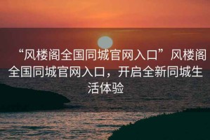 “風(fēng)樓閣全國同城官網(wǎng)入口”風(fēng)樓閣全國同城官網(wǎng)入口，開(kāi)啟全新同城生活體驗