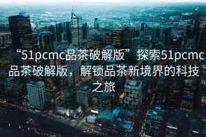 “51pcmc品茶破解版”探索51pcmc品茶破解版，解鎖品茶新境界的科技之旅