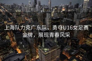 上海隊力克廣東隊，勇奪U16女足賽金牌，展現青春風(fēng)采