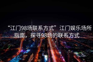 “江門(mén)98場(chǎng)聯(lián)系方式”江門(mén)娛樂(lè )場(chǎng)所指南，探尋98場(chǎng)的聯(lián)系方式