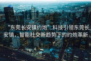 “東莞長(cháng)安鎮約炮”科技引領(lǐng)東莞長(cháng)安鎮，智能社交新趨勢下的約炮革新