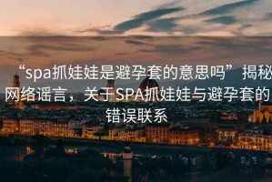 “spa抓娃娃是避孕套的意思嗎”揭秘網(wǎng)絡(luò )謠言，關(guān)于SPA抓娃娃與避孕套的錯誤聯(lián)系