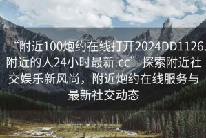 “附近100炮約在線(xiàn)打開(kāi)2024DD1126.附近的人24小時(shí)最新.cc”探索附近社交娛樂(lè )新風(fēng)尚，附近炮約在線(xiàn)服務(wù)與最新社交動(dòng)態(tài)