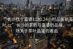 “長(cháng)沙找個(gè)富婆1130.24小時(shí)品鑒新茶葉.cc”長(cháng)沙的茶韻與富婆的品味，一場(chǎng)關(guān)于茶葉品鑒的邂逅