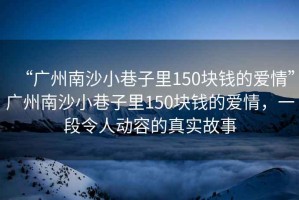 “廣州南沙小巷子里150塊錢(qián)的愛(ài)情”廣州南沙小巷子里150塊錢(qián)的愛(ài)情，一段令人動(dòng)容的真實(shí)故事