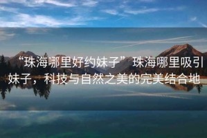 “珠海哪里好約妹子”珠海哪里吸引妹子，科技與自然之美的完美結合地