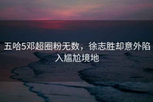 五哈5鄧超圈粉無(wú)數，徐志勝卻意外陷入尷尬境地