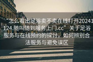 “怎么看出足浴賣(mài)不賣(mài)在線(xiàn)打開(kāi)20241124.隨叫隨到服務(wù)上門(mén).cc”關(guān)于足浴服務(wù)與在線(xiàn)預約的探討，如何辨別合法服務(wù)與避免誤區