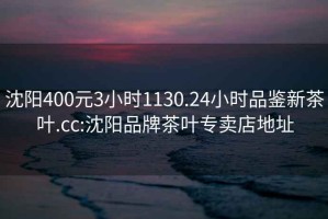 沈陽(yáng)400元3小時(shí)1130.24小時(shí)品鑒新茶葉.cc:沈陽(yáng)品牌茶葉專(zhuān)賣(mài)店地址