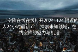 “空降在線(xiàn)在線(xiàn)打開(kāi)20241124.附近的人24小時(shí)最新.cc”探索未知領(lǐng)域，在線(xiàn)空降的魅力與機遇