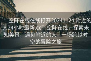 “空降在線(xiàn)在線(xiàn)打開(kāi)20241124.附近的人24小時(shí)最新.cc”空降在線(xiàn)，探索未知美景，遇見(jiàn)附近的人—一場(chǎng)跨越時(shí)空的冒險之旅