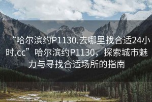 “哈爾濱約P1130.去哪里找合適24小時(shí).cc”哈爾濱約P1130，探索城市魅力與尋找合適場(chǎng)所的指南