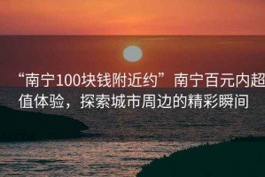 “南寧100塊錢(qián)附近約”南寧百元內超值體驗，探索城市周邊的精彩瞬間