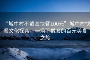 “城中村不戴套快餐100元”城中村快餐文化探索，一場(chǎng)不戴套的百元美食之旅