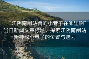 “江陰南閘站街的小巷子在哪里啊”當日新聞文章標題，探索江陰南閘站街神秘小巷子的位置與魅力