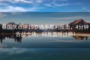 蔡國慶點(diǎn)評19歲選手犀利反擊，4分鐘舌戰全場(chǎng)，網(wǎng)友直呼過(guò)癮！