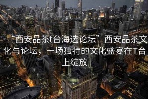 “西安品茶t臺海選論壇”西安品茶文化與論壇，一場(chǎng)獨特的文化盛宴在T臺上綻放