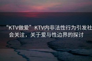 “KTV做愛(ài)”KTV內非法性行為引發(fā)社會(huì )關(guān)注，關(guān)于愛(ài)與性邊界的探討