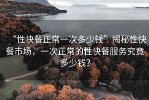 “性快餐正常一次多少錢(qián)”揭秘性快餐市場(chǎng)，一次正常的性快餐服務(wù)究竟多少錢(qián)？