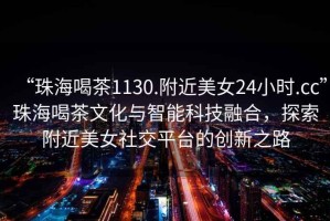 “珠海喝茶1130.附近美女24小時(shí).cc”珠海喝茶文化與智能科技融合，探索附近美女社交平臺的創(chuàng  )新之路