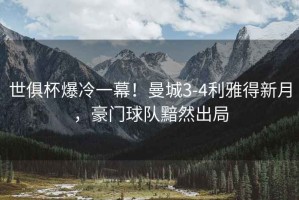 世俱杯爆冷一幕！曼城3-4利雅得新月，豪門(mén)球隊黯然出局