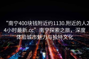 “南寧400塊錢(qián)附近約1130.附近的人24小時(shí)最新.cc”南寧探索之旅，深度體驗城市魅力與獨特文化