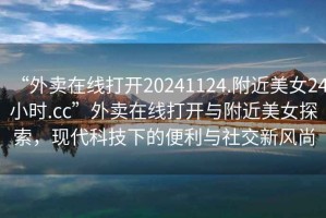“外賣(mài)在線(xiàn)打開(kāi)20241124.附近美女24小時(shí).cc”外賣(mài)在線(xiàn)打開(kāi)與附近美女探索，現代科技下的便利與社交新風(fēng)尚