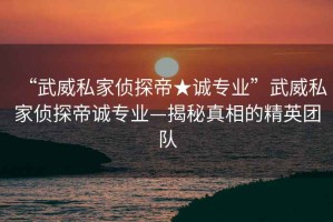 “武威私家偵探帝★誠專(zhuān)業(yè)”武威私家偵探帝誠專(zhuān)業(yè)—揭秘真相的精英團隊