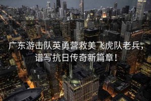 廣東游擊隊英勇?tīng)I救美飛虎隊老兵，譜寫(xiě)抗日傳奇新篇章！