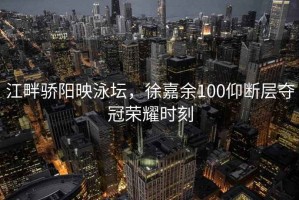 江畔驕陽(yáng)映泳壇，徐嘉余100仰斷層奪冠榮耀時(shí)刻