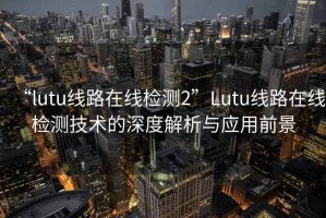 “l(fā)utu線(xiàn)路在線(xiàn)檢測2”Lutu線(xiàn)路在線(xiàn)檢測技術(shù)的深度解析與應用前景
