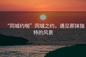 “同城約啪”同城之約，遇見(jiàn)那抹獨特的風(fēng)景