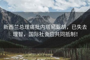 新西蘭總理痛批內塔尼亞胡，已失去理智，國際社會(huì )應共同抵制！