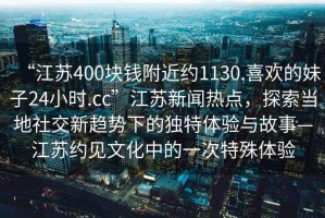 “江蘇400塊錢(qián)附近約1130.喜歡的妹子24小時(shí).cc”江蘇新聞熱點(diǎn)，探索當地社交新趨勢下的獨特體驗與故事—江蘇約見(jiàn)文化中的一次特殊體驗