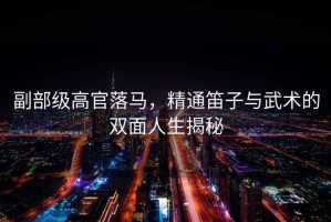 副部級高官落馬，精通笛子與武術(shù)的雙面人生揭秘