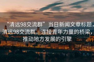 “清遠98交流群”當日新聞文章標題，清遠98交流群，連接青年力量的橋梁，推動(dòng)地方發(fā)展的引擎