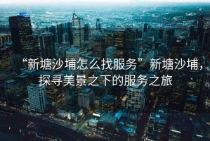 “新塘沙埔怎么找服務(wù)”新塘沙埔，探尋美景之下的服務(wù)之旅