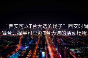 “西安可以T臺大選的場(chǎng)子”西安時(shí)尚舞臺，探尋可舉辦T臺大選的活動(dòng)場(chǎng)所