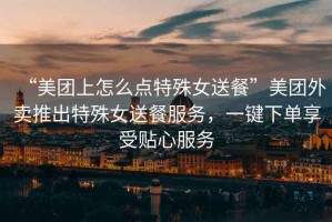 “美團上怎么點(diǎn)特殊女送餐”美團外賣(mài)推出特殊女送餐服務(wù)，一鍵下單享受貼心服務(wù)