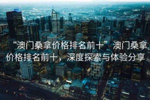 “澳門(mén)桑拿價(jià)格排名前十”澳門(mén)桑拿價(jià)格排名前十，深度探索與體驗分享