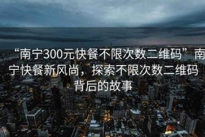 “南寧300元快餐不限次數二維碼”南寧快餐新風(fēng)尚，探索不限次數二維碼背后的故事