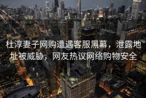 杜淳妻子網(wǎng)購遭遇客服黑幕，泄露地址被威脅，網(wǎng)友熱議網(wǎng)絡(luò )購物安全